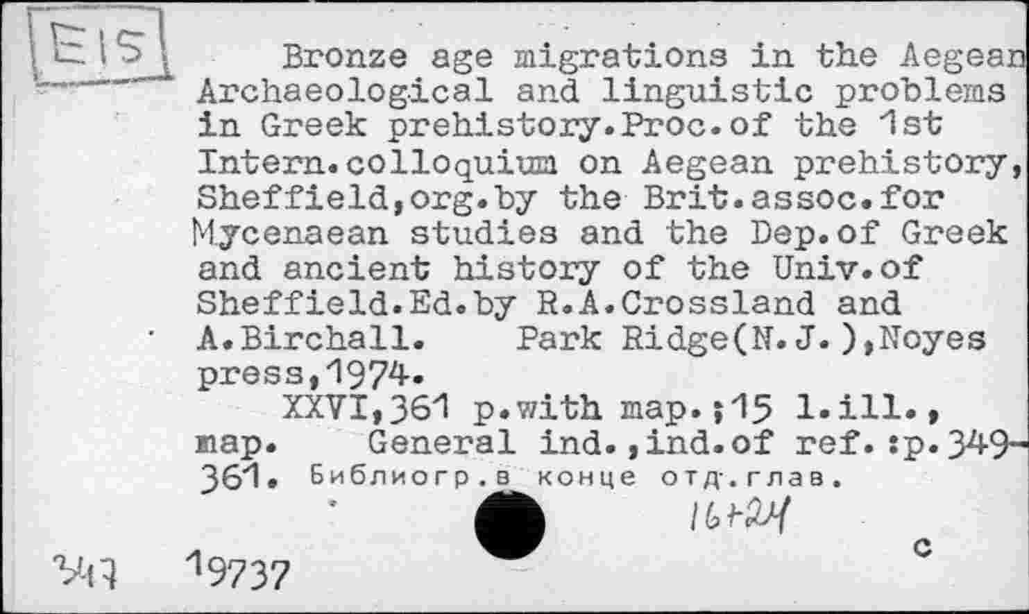 ﻿Eis]
Bronze age migrations in the Aegean Archaeological and linguistic problems in Greek prehistory.Proc.of the 1st
Vil
Intern, colloquium on Aegean prehistory, Sheffield,org.by the Brit.assoc.for Mycenaean studies and the Dep.of Greek and ancient history of the Univ.of
Sheffield.Ed.by R.A.Crossland and A.Birchall. Park Ridge(N.J.),Noyes press,1974.
XXVI,361 p.with map.j15 l.ill., map. General ind.,ind.of ref.:p.34 361. Библиогр.в конце отд.глав.
19737	~